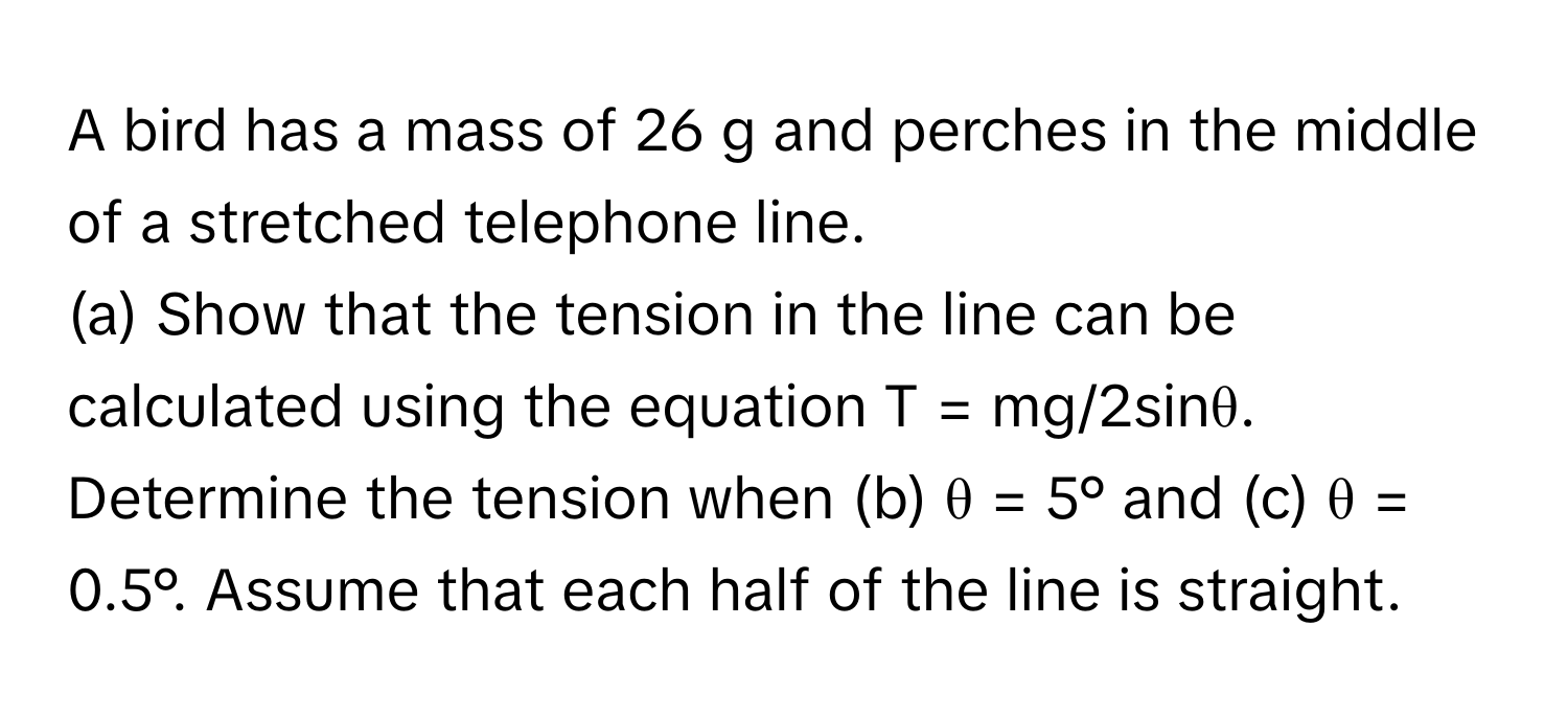 A bird has a mass of 26 g and perches in the middle of a stretched telephone line. 

(a) Show that the tension in the line can be calculated using the equation T = mg/2sinθ. Determine the tension when (b) θ = 5° and (c) θ = 0.5°. Assume that each half of the line is straight.