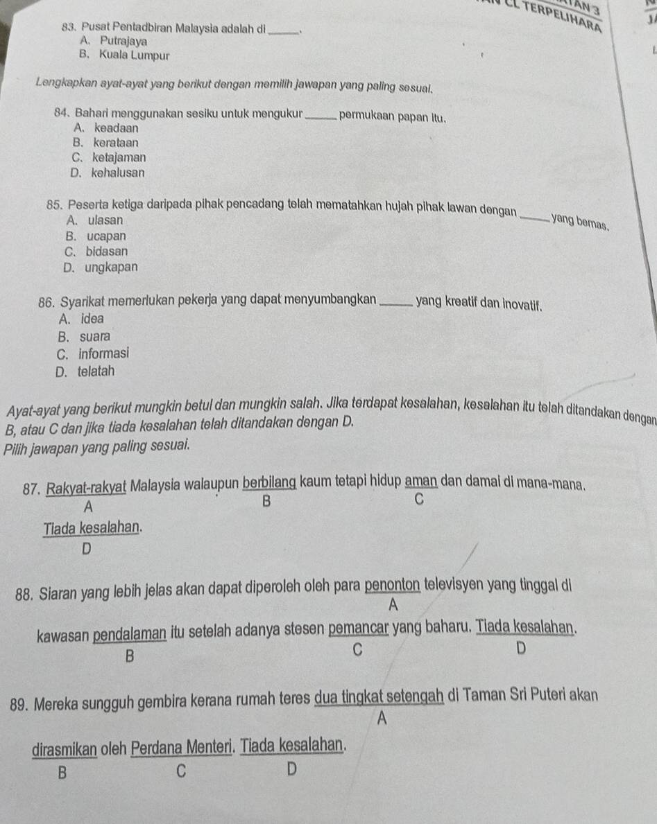 1TẤn 3
CL terpelihara
83. Pusat Pentadbiran Malaysia adalah di_ 、
A. Putrajaya
B. Kuala Lumpur
Lengkapkan ayat-ayat yang berikut dengan memilih jawapan yang paling sesual.
84. Bahari menggunakan sesiku untuk mengukur _permukaan papan itu.
A. keadaan
B. kerataan
C. ketajaman
D. kehalusan
85. Peserta ketiga daripada pihak pencadang telah mematahkan hujah pihak lawan dengan
A. ulasan _yang bemas.
B. ucapan
C. bidasan
D. ungkapan
86. Syarikat memerlukan pekerja yang dapat menyumbangkan _yang kreatif dan inovatif.
A. idea
B. suara
C. informasi
D. telatah
Ayat-ayat yang berikut mungkin betul dan mungkin salah. Jika terdapat kesalahan, kesalahan itu telah ditandakan dengan
B, atau C dan jika tiada kesalahan telah ditandakan dengan D.
Pilih jawapan yang paling sesuai.
87. Rakyat-rakyat Malaysia walaupun berbilang kaum tetapi hidup aman dan damai di mana-mana.
A
B
C
Tiada kesalahan.
D
88. Siaran yang lebih jelas akan dapat diperoleh oleh para penonton televisyen yang tinggal di
A
kawasan pendalaman itu setelah adanya stesen pemancar yang baharu. Tiada kesalahan.
B
C
D
89. Mereka sungguh gembira kerana rumah teres dua tingkat setengah di Taman Sri Puteri akan
A
dirasmikan oleh Perdana Menteri. Tiada kesalahan.
B
C
D