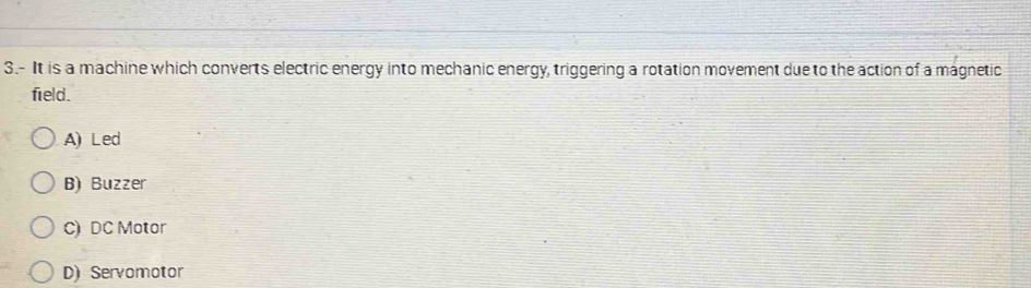 3.- It is a machine which converts electric energy into mechanic energy, triggering a rotation movement due to the action of a magnetic
field.
A)Led
B) Buzzer
C) DC Motor
D) Servomotor