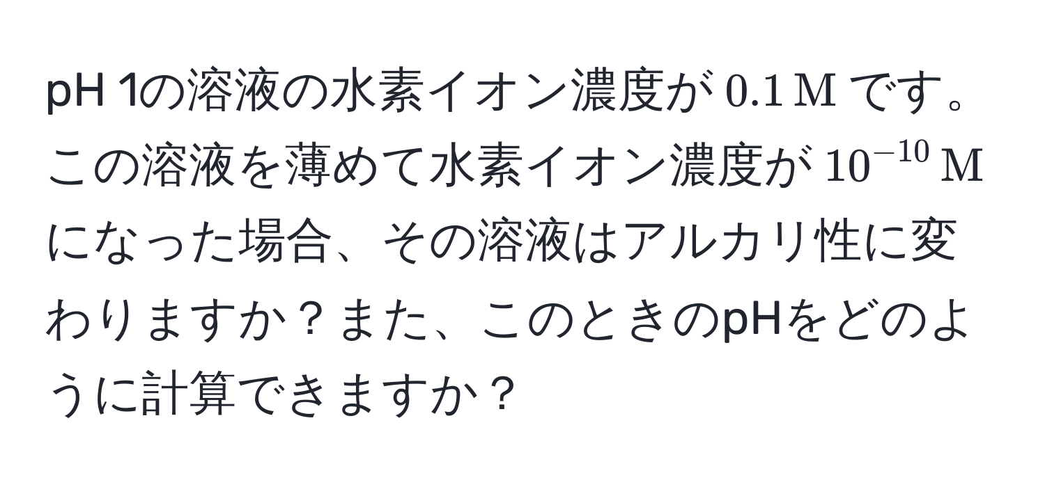 pH 1の溶液の水素イオン濃度が$0.1, M$です。この溶液を薄めて水素イオン濃度が$10^(-10), M$になった場合、その溶液はアルカリ性に変わりますか？また、このときのpHをどのように計算できますか？