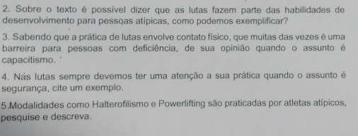 Sobre o texto é possível dizer que as lutas fazem parte das habilidades de 
desenvolvimento para pessoas atípicas, como podemos exemplificar? 
3. Sabendo que a prática de lutas envolve contato físico, que muitas das vezes é uma 
barreira para pessoas com deficiência, de sua opinião quando o assunto é 
capacitismo. 
4. Nás lutas sempre devemos ter uma atenção a sua prática quando o assunto é 
segurança, cite um exemplo. 
5.Modalidades como Halterofilismo e Powerlifting são praticadas por atletas atípicos, 
pesquise e descreva.