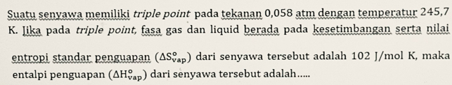 Suatu senyawa memiliki triple point pada tekanan 0,058 atm dengan temperatur 245,7
K. Jika pada triple point, fasa gas dan liquid berada pada kesetimbangan serta nilai 
entropi standar penguapan (△ S_(vap)°) dari senyawa tersebut adalah 102 J/mol K, maka 
entalpi penguapan (△ H_(vap)°) dari senyawa tersebut adalah.....