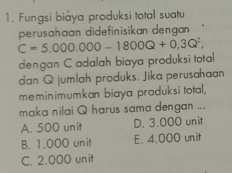 Fungsi biaya produksi total suatu
perusahaan didefinisikan dengan .
C=5.000.000-1.800Q+0,3Q^2, 
dengan C adalah biaya produksi total
dan Q jumlah produks. Jika perusahaan
meminimumkan biaya produksi total,
maka nilai Q harus sama dengan ...
A. 500 unit D. 3.000 unit
B. 1.000 unit E. 4.000 unit
C. 2.000 unit