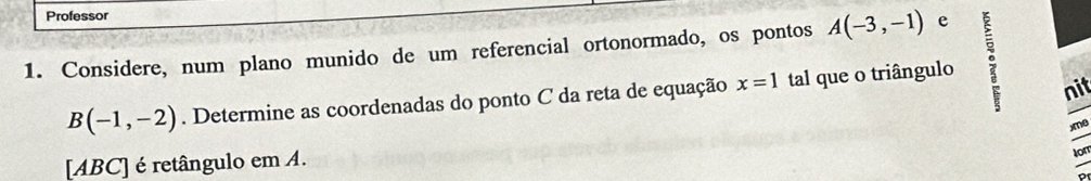 Professor 
1. Considere, num plano munido de um referencial ortonormado, os pontos A(-3,-1) e
B(-1,-2). Determine as coordenadas do ponto C da reta de equação x=1 tal que o triângulo 。 nit
xme
[ABC] é retângulo em A. 
Iom