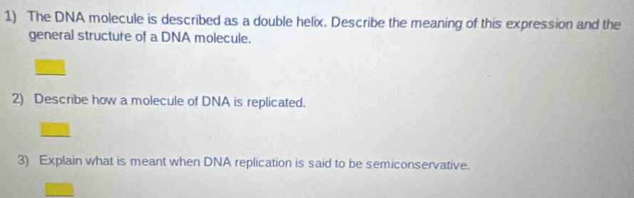 The DNA molecule is described as a double helix. Describe the meaning of this expression and the 
general structure of a DNA molecule. 
2) Describe how a molecule of DNA is replicated. 
3) Explain what is meant when DNA replication is said to be semiconservative.