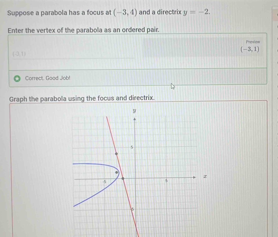 Suppose a parabola has a focus at (-3,4) and a directrix y=-2. 
Enter the vertex of the parabola as an ordered pair. 
Preview
(-3,1)
(-3,1)
Correct. Good Job! 
Graph the parabola using the focus and directrix.