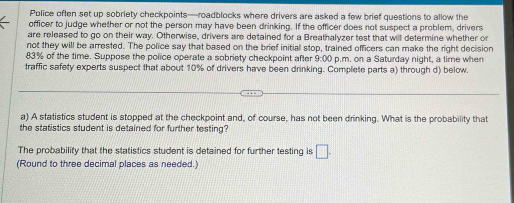 Police often set up sobriety checkpoints—roadblocks where drivers are asked a few brief questions to allow the 
officer to judge whether or not the person may have been drinking. If the officer does not suspect a problem, drivers 
are released to go on their way. Otherwise, drivers are detained for a Breathalyzer test that will determine whether or 
not they will be arrested. The police say that based on the brief initial stop, trained officers can make the right decision
83% of the time. Suppose the police operate a sobriety checkpoint after 9:00 p.m. on a Saturday night, a time when 
traffic safety experts suspect that about 10% of drivers have been drinking. Complete parts a) through d) below. 
a) A statistics student is stopped at the checkpoint and, of course, has not been drinking. What is the probability that 
the statistics student is detained for further testing? 
The probability that the statistics student is detained for further testing is □. 
(Round to three decimal places as needed.)