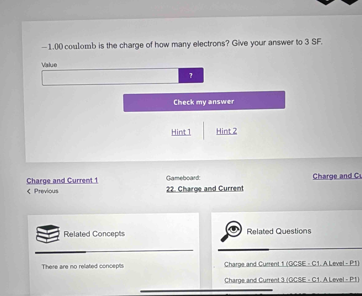 —1.00 coulomb is the charge of how many electrons? Give your answer to 3 SF.
Value
?
Check my answer
Hint 1 Hint 2
Charge and Current 1 Gameboard: Charge and Cu
< Previous 22. Charge and Current
Related Concepts Related Questions
 There are no related concepts Charge and Current 1 (GCSE - C1. A Level - P1)
Charge and Current 3 (GCSE - C1, A Level - P1)