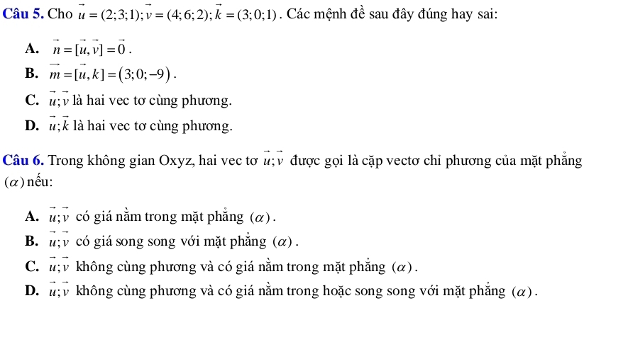 Cho vector u=(2;3;1); vector v=(4;6;2); vector k=(3;0;1). Các mệnh đề sau đây đúng hay sai:
A. vector n=[vector u, vector v]=vector 0.
B. vector m=[vector u, k]=(3;0;-9).
C. là hai vec tơ cùng phương.
D. vector u; vector k là hai vec tơ cùng phương.
Câu 6. Trong không gian Oxyz, hai vec tơ vector u; vector v được gọi là cặp vectơ chỉ phương của mặt phẳng
(α)nếu:
A. vector u; vector v có giá nằm trong mặt phẳng (α).
B. vector u; vector v có giá song song với mặt phẳng (α) .
C. vector u; vector v không cùng phương và có giá nằm trong mặt phẳng (α).
D. vector u; vector v không cùng phương và có giá nằm trong hoặc song song với mặt phẳng (α).