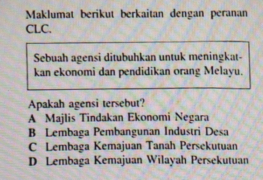 Maklumat berikut berkaitan dengan peranan
CLC.
Sebuah agensi ditubuhkan untuk meningkat-
kan ekonomi dan pendidikan orang Melayu.
Apakah agensi tersebut?
A Majlis Tindakan Ekonomi Negara
B Lembaga Pembangunan Industri Desa
C Lembaga Kemajuan Tanah Persekutuan
D Lembaga Kemajuan Wilayah Persekutuan