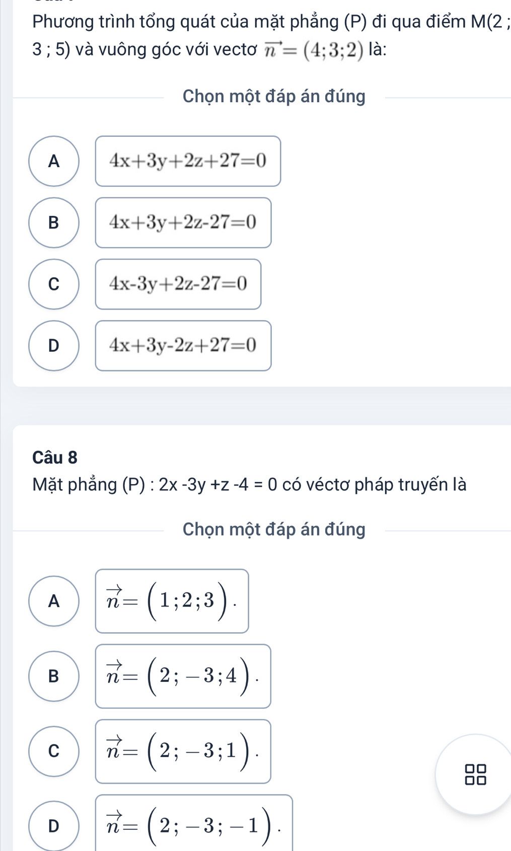 Phương trình tổng quát của mặt phẳng (P) đi qua điểm M(2;
3 ; 5) và vuông góc với vectơ vector n=(4;3;2) là:
Chọn một đáp án đúng
A 4x+3y+2z+27=0
B 4x+3y+2z-27=0
C 4x-3y+2z-27=0
D 4x+3y-2z+27=0
Câu 8
Mặt phẳng (P) : 2x-3y+z-4=0 có véctơ pháp truyến là
Chọn một đáp án đúng
A vector n=(1;2;3).
B vector n=(2;-3;4).
C vector n=(2;-3;1).
D vector n=(2;-3;-1).