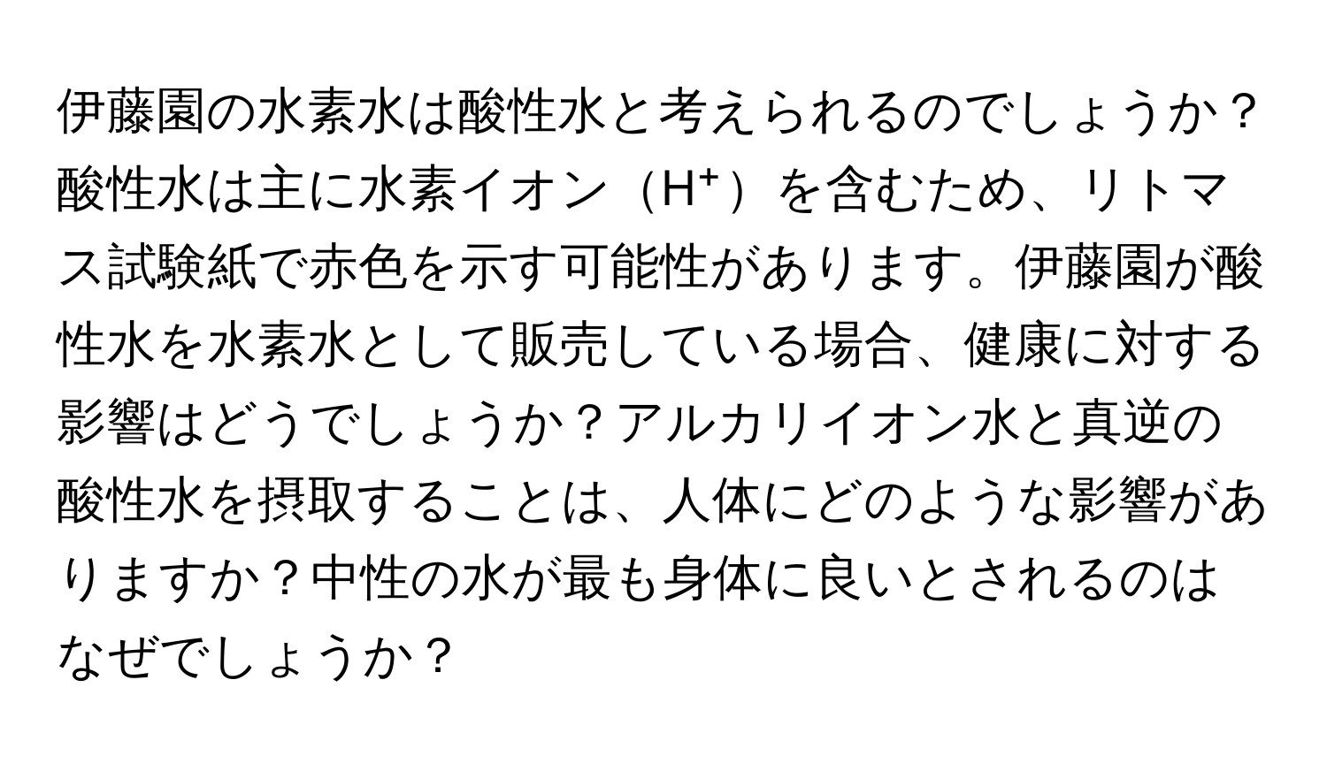 伊藤園の水素水は酸性水と考えられるのでしょうか？酸性水は主に水素イオンH⁺を含むため、リトマス試験紙で赤色を示す可能性があります。伊藤園が酸性水を水素水として販売している場合、健康に対する影響はどうでしょうか？アルカリイオン水と真逆の酸性水を摂取することは、人体にどのような影響がありますか？中性の水が最も身体に良いとされるのはなぜでしょうか？
