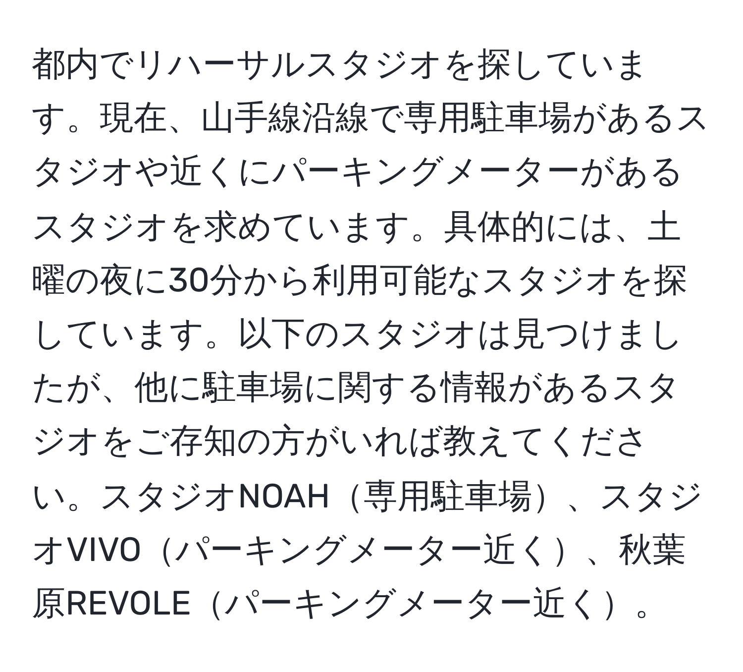 都内でリハーサルスタジオを探しています。現在、山手線沿線で専用駐車場があるスタジオや近くにパーキングメーターがあるスタジオを求めています。具体的には、土曜の夜に30分から利用可能なスタジオを探しています。以下のスタジオは見つけましたが、他に駐車場に関する情報があるスタジオをご存知の方がいれば教えてください。スタジオNOAH専用駐車場、スタジオVIVOパーキングメーター近く、秋葉原REVOLEパーキングメーター近く。