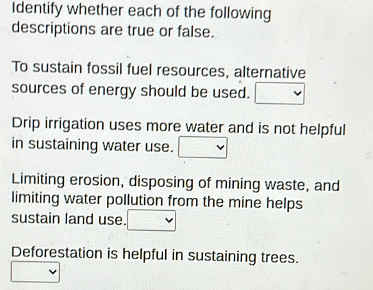 Identify whether each of the following 
descriptions are true or false. 
To sustain fossil fuel resources, alternative 
sources of energy should be used. 
Drip irrigation uses more water and is not helpful 
in sustaining water use. 
Limiting erosion, disposing of mining waste, and 
limiting water pollution from the mine helps 
sustain land use. 
Deforestation is helpful in sustaining trees.