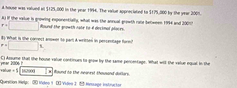 A house was valued at $125,000 in the year 1994. The value appreciated to $175,000 by the year 2001. 
A) If the value is growing exponentially, what was the annual growth rate between 1994 and 2001?
r=□ Round the growth rate to 4 decimal places. 
B) What is the correct answer to part A written in percentage form?
r=□ %. 
C) Assume that the house value continues to grow by the same percentage. What will the value equal in the 
year 2006 ? 
value =$|162000| × Round to the nearest thousand dollars. 
Question Help: * Video 1 * Video 2 - Message instructor