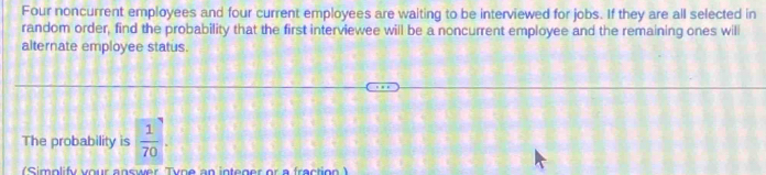 Four noncurrent employees and four current employees are waiting to be interviewed for jobs. If they are all selected in 
random order, find the probability that the first interviewee will be a noncurrent employee and the remaining ones will 
alternate employee status. 
The probability is  1/70 . 
(Simplify your answer Tyne an integer or a fraction )