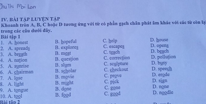 BàI TậP LUYỆN Tập
Khoanh tròn A, B, C hoặc D tương ứng với từ có phần gạch chân phát âm khác với các từ còn lạ
trong các câu dưới đây.
Bài tập 1 D. house
1. A. honest B. hopeful C. help
2. A. spreads B. explores C. escapes D. opens
3. A. breath B. meat C. teach D. beach
4. A. nation B. question C. correction D. pollution
5. A. sunrise B. slum C. sculpture D. busy
6. A. chairman B. scholar C. checkout D. speech
7. A. lose B. movie C. prove D. erode
8. A. light B. might C. pick D. sign D. none
9. A. tongue B. done C. gone
10. A. tool B. food C. good D. noodle
Bài tâo 2