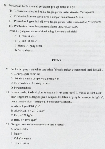 Pernyataan berikut adalah penerapan prinsip bioteknologi:
(1) Penanaman kapas anti hama dengan pemanfaatan Bacillus thuringensis
(2) Pembuatan hormon somatotropin dengan pemanfaatan E. coli
(3) Pemisahan logam dari bijihnya dengan pemanfaatan Thiobacillus ferooxidans
(4) Pembuatan kecap dengan pemanfaatan Aspergillus wentil
Produksi yang menerapkan bioteknologi konvensional adalah…..
A. (1) dan (3) benar
B. (2) dan (4) benar
C. Hanya (4) yang benar
D. Semua benar
FISIKA
27. Berikut ini yang merupakan perubahan fisika dalam kehidupan sehari- hari, kecuali...
A. Larutnva gula dalam air
B. Naftalena dalam kamper yang menyublim
C. Paraffin dalam lilin yang mencair
D. Perkaratan besi
28. Sebuah benda jika dicelupkan ke dalam minyak yang memiliki massa jenis 0.8g/cm^3
akan tenggelam, sedangkan jika dicelupkan ke dalam air yang bermassa jenis 1g/cm^3, 
benda tersebut akan mengapung. Benda tersebut adalah...
A. Alkohol, rho =800kg/m^3
B. Aluminium, rho =2.712kg/m^3
C. Es, rho =920kg/m^3
D. Batu, p=1602kg/m^3
29. Georges Lenclanche was a scientist that invented:.
A. Accumulator
B. Battery
C. Volta’s element
D. Litium battery