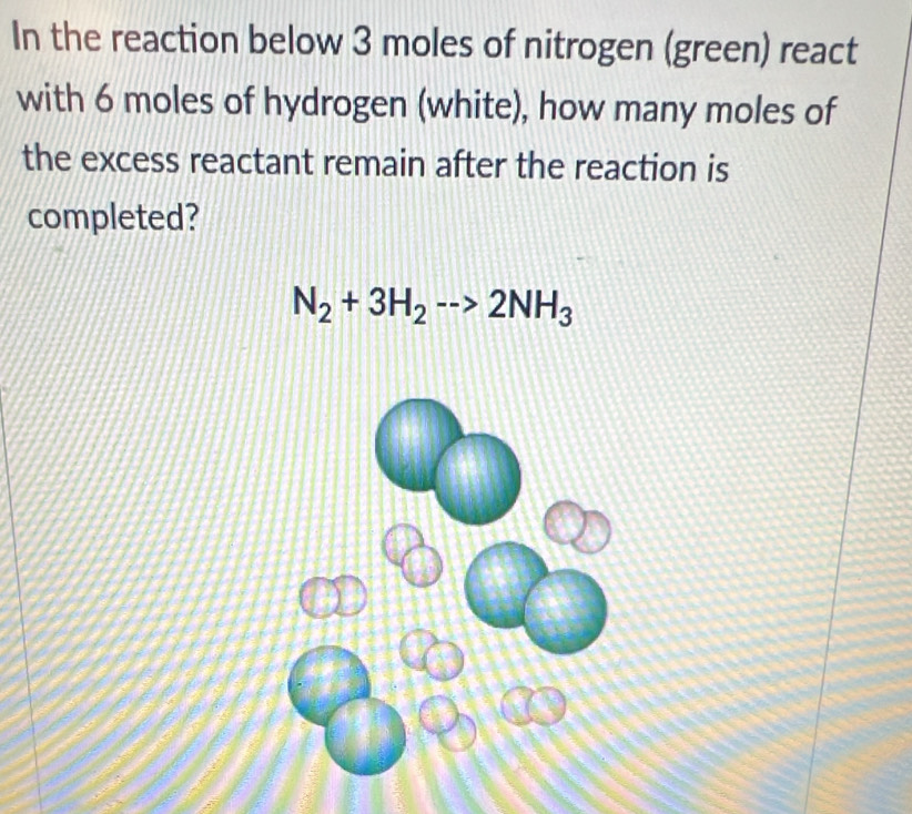 In the reaction below 3 moles of nitrogen (green) react 
with 6 moles of hydrogen (white), how many moles of 
the excess reactant remain after the reaction is 
completed?
N_2+3H_2to 2NH_3