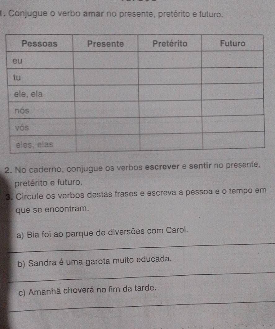 Conjugue o verbo amar no presente, pretérito e futuro. 
2. No caderno, conjugue os verbos escrever e sentir no presente, 
pretérito e futuro. 
3. Circule os verbos destas frases e escreva a pessoa e o tempo em 
que se encontram. 
_ 
a) Bia foi ao parque de diversões com Carol. 
_ 
b) Sandra é uma garota muito educada. 
_ 
c) Amanhã choverá no fim da tarde.