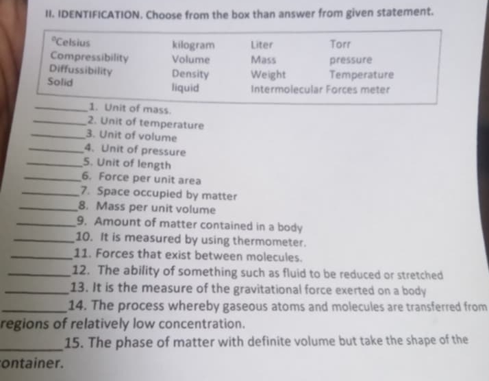 IDENTIFICATION. Choose from the box than answer from given statement. 
_2. Unit of temperature 
_3. Unit of volume 
_4. Unit of pressure 
_5. Unit of length 
_6. Force per unit area 
_7. Space occupied by matter 
_8. Mass per unit volume 
_9. Amount of matter contained in a body 
_10. It is measured by using thermometer. 
_11. Forces that exist between molecules. 
_12. The ability of something such as fluid to be reduced or stretched 
_13. It is the measure of the gravitational force exerted on a body 
_14. The process whereby gaseous atoms and molecules are transferred from 
regions of relatively low concentration. 
_15. The phase of matter with definite volume but take the shape of the 
ontainer.