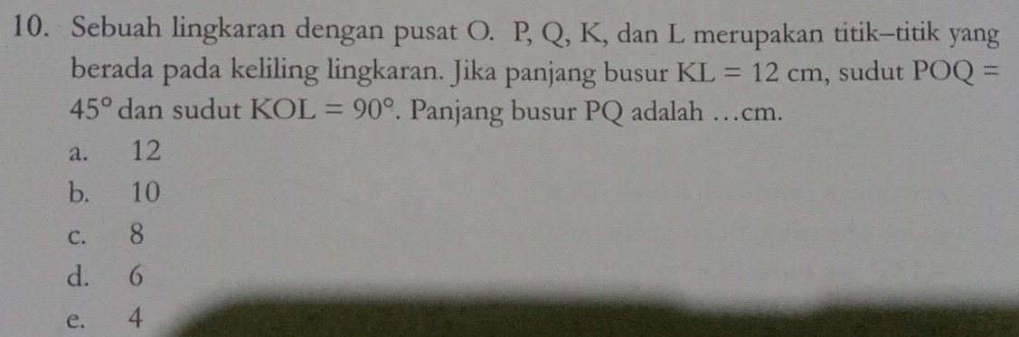 Sebuah lingkaran dengan pusat O. P, Q, K, dan L merupakan titik-titik yang
berada pada keliling lingkaran. Jika panjang busur KL=12cm , sudut POQ=
45°dan 1 sudut KOL=90° Panjang busur PQ adalah …cm.
a. 12
b. 10
c. 8
d. 6
e. 4