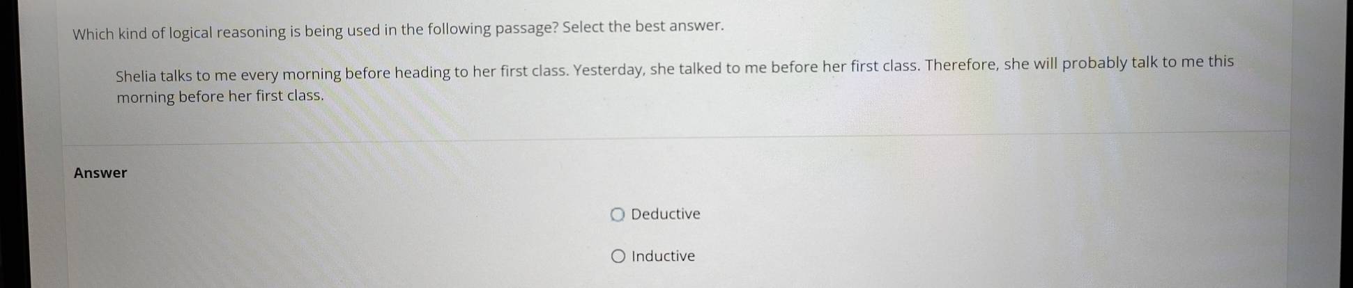 Which kind of logical reasoning is being used in the following passage? Select the best answer.
Shelia talks to me every morning before heading to her first class. Yesterday, she talked to me before her first class. Therefore, she will probably talk to me this
morning before her first class.
Answer
Deductive
Inductive