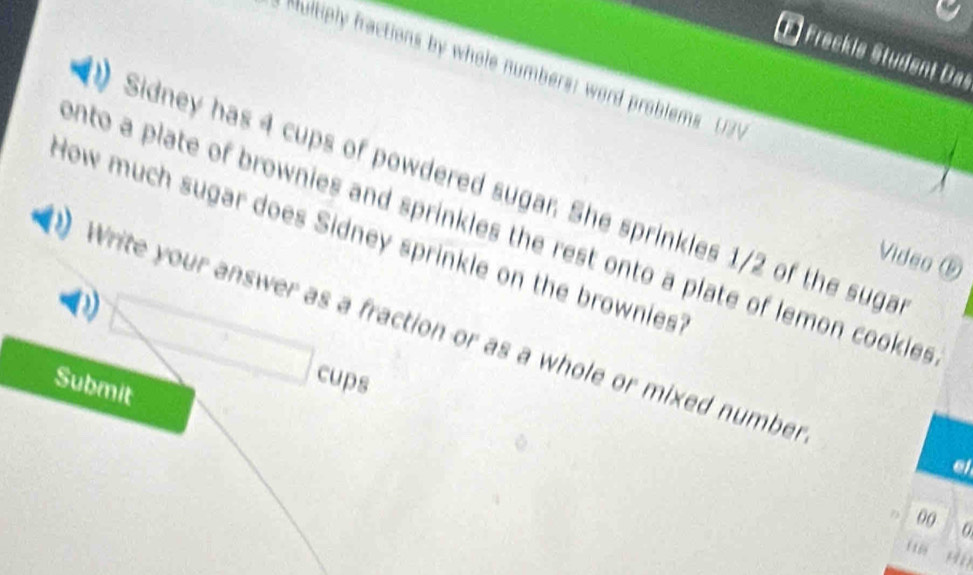 Freckle Student Das 
a Multiply fractions by whole numbers: word problems U2V 
Sidney has 4 cups of powdered sugar. She sprinkles 1/2 of the suga 
How much sugar does Sidney sprinkle on the brownies onto a plate of brownies and sprinkles the rest onto a plate of lemon cookies 
Video ⑤ 
Write your answer as a fraction or as a whole or mixed number 
□ cups 
Submit 
el 
00
116