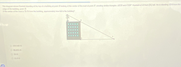 The dagram shoe Ramdall standing at the lup st a building at posst E tockong at the conter of the read at poirt F, ceating simitar trangles AFD and CBF Flandat in 5.9 feet (f) tat. Fis in sending 12 t frm the
oilge of the talting, soot. I ll the seter of the rood is 25 Is trom the bulding, apprmonataly how bat is the builing?
□ 150 6
( DA B