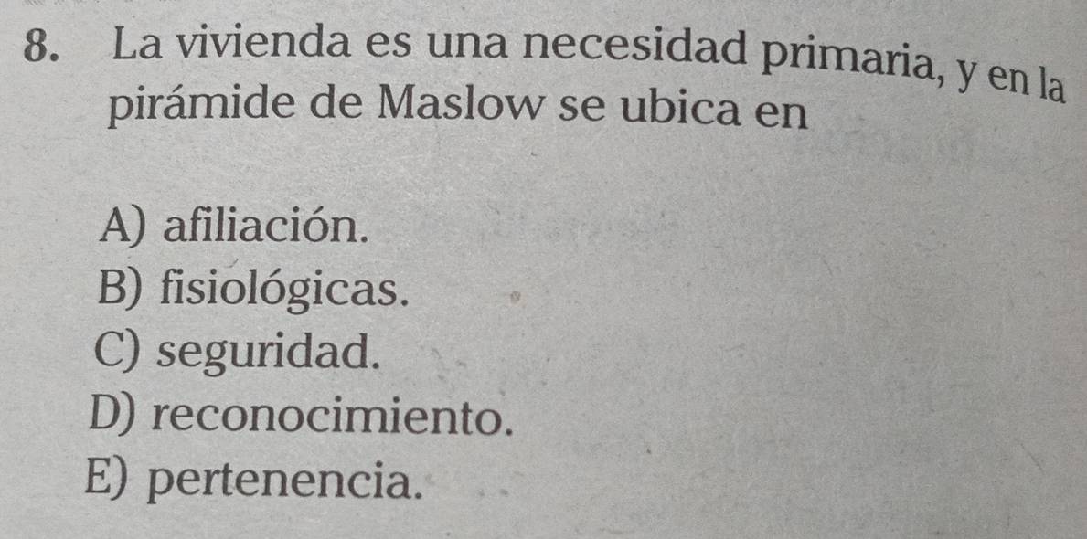 La vivienda es una necesidad primaria, y en la
pirámide de Maslow se ubica en
A) afiliación.
B) fisiológicas.
C) seguridad.
D) reconocimiento.
E) pertenencia.