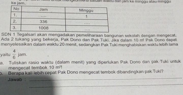 ke jam. gkonversi satuan waktu darı jam ke minggu atau minggu 
SDN 1 Tegalsari akan mengadakan pemeliharaan bangunan sekolah dengan mengecat. 
Ada 2 tukang yang bekerja, Pak Dono dan Pak Tuki. Jika dalam 10m^2 Pak Dono dapat 
menyelesaikan dalam waktu 20 menit, sedangkan Pak Tuki menghabiskan waktu lebih lama 
yaitu  4/6  jam. 
a. Tuliskan rasio waktu (dalam menit) yang diperlukan Pak Dono dan pak Tuki untuk 
mengecat tembok 10m^2
b. Berapa kali lebih cepat Pak Dono mengecat tembok dibandingkan pak Tuki? 
Jawab : 
_ 
_