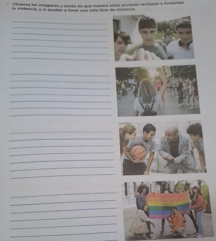 Observa las imágenes y anota de qué manera estas acciones rechazan o fomentan 
la violencia, y si ayudan a tener una vida libre de violencia. 
_ 
_ 
_ 
_ 
_ 
_ 
_ 
_ 
_ 
_ 
_ 
_ 
_ 
_ 
_ 
_ 
_ 
_ 
_ 
_ 
_ 
_ 
_ 
_ 
_ 
_ 
_ 
_