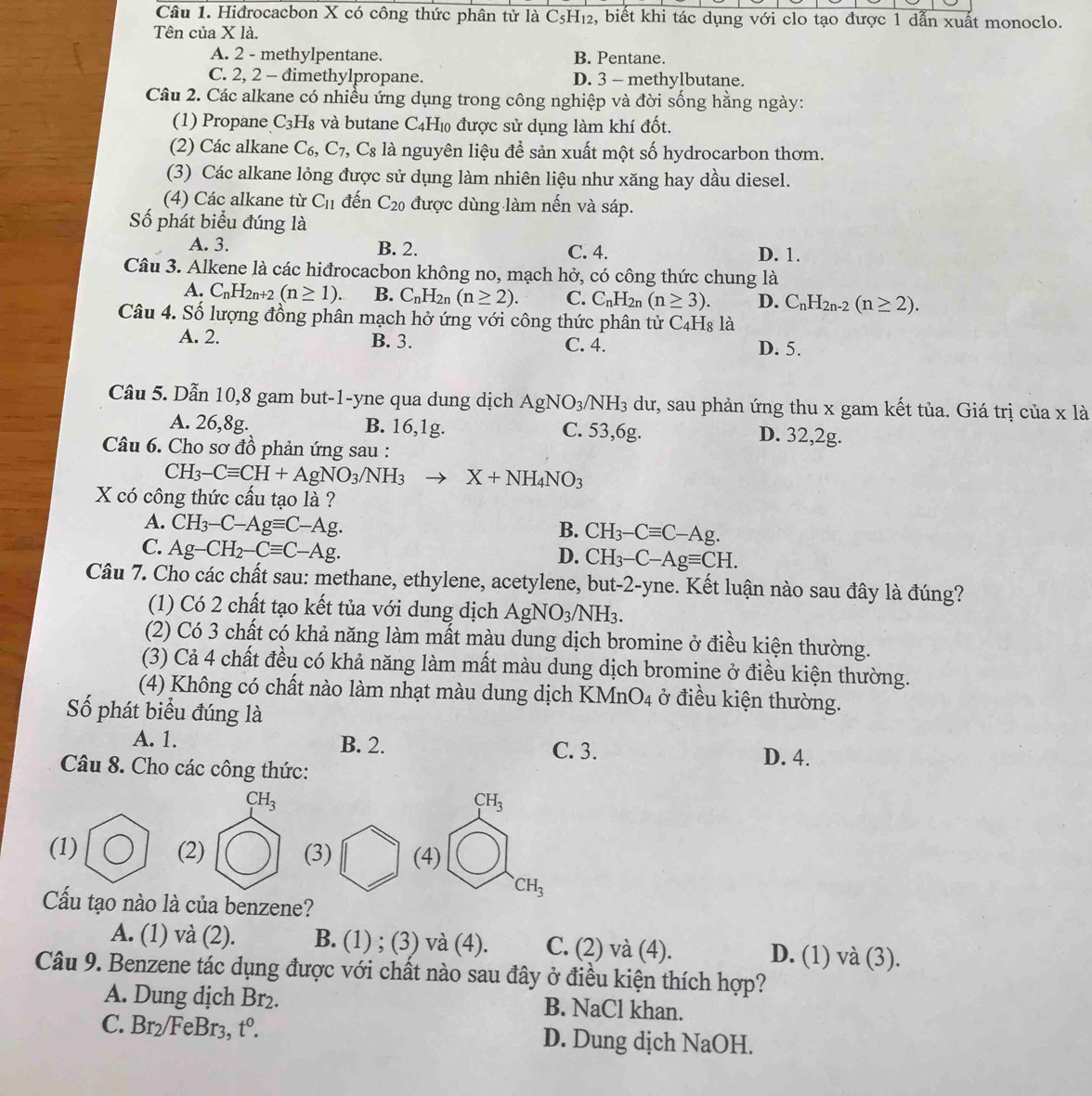 Hidrocacbon X có công thức phân tử là C₅H₁₂, biết khi tác dụng với clo tạo được 1 dẫn xuất monoclo.
Tên của X là.
A. 2 - methylpentane. B. Pentane.
C. 2, 2 - dimethylpropane. D. 3 - methylbutane.
Câu 2. Các alkane có nhiều ứng dụng trong công nghiệp và đời sống hằng ngày:
(1) Propane C_3H_8 và butane C4H₁ được sử dụng làm khí đốt.
(2) Các alkane C_6,C_7,C_8 là nguyên liệu để sản xuất một số hydrocarbon thơm.
(3) Các alkane lỏng được sử dụng làm nhiên liệu như xăng hay dầu diesel.
(4) Các alkane từ C_11 đến C_20 được dùng làm nến và sáp.
Số phát biểu đúng là
A. 3. B. 2. C. 4. D. 1.
Câu 3. Alkene là các hiđrocacbon không no, mạch hở, có công thức chung là
A. C_nH_2n+2(n≥ 1) B. C_nH_2 n (n≥ 2). C. C_nH_2n(n≥ 3). D. C_nH_2n-2(n≥ 2).
Câu 4. Số lượng đồng phân mạch hở ứng với công thức phân tử C_4H_8 là
A. 2. B. 3. C. 4. D. 5.
Câu 5. Dẫn 10,8 gam but-1-yne qua dung dịch AgNO_3/NH_3 dư, sau phản ứng thu x gam kết tủa. Giá trị của x là
A. 26,8g. B. 16,1g. C. 53,6g. D. 32,2g.
Câu 6. Cho sơ đồ phản ứng sau :
CH_3-Cequiv CH+AgNO_3/NH_3 to X+NH_4NO_3
X có công thức cấu tạo là ?
A. CH_3-C-Agequiv C-Ag. B. CH_3-Cequiv C-Ag.
C. Ag-CH_2-Cequiv C-Ag.
D. CH_3-C-Agequiv CH.
Câu 7. Cho các chất sau: methane, ethylene, acetylene, but-2-yne. Kết luận nào sau đây là đúng?
(1) Có 2 chất tạo kết tủa với dung dịch AgNO_3/NH_3.
(2) Có 3 chất có khả năng làm mất màu dung dịch bromine ở điều kiện thường.
(3) Cả 4 chất đều có khả năng làm mất màu dung dịch bromine ở điều kiện thường.
(4) Không có chất nào làm nhạt màu dung dịch KN (nO_4 ở điều kiện thường.
Số phát biểu đúng là
A. 1. B. 2. C. 3. D. 4.
Câu 8. Cho các công thức:
CH_3
CH_3
)
(1) (2) (3) (4)
CH_3
Cấu tạo nào là của benzene?
A. (1) và (2). B. (1) ; (3) và (4). C. (2) và (4). D. (1) và (3).
Câu 9. Benzene tác dụng được với chất nào sau đây ở điều kiện thích hợp?
A. Dung dịch Br_2. B. NaCl khan.
C. Br_2 FeBr3, t^0. D. Dung dịch NaOH.