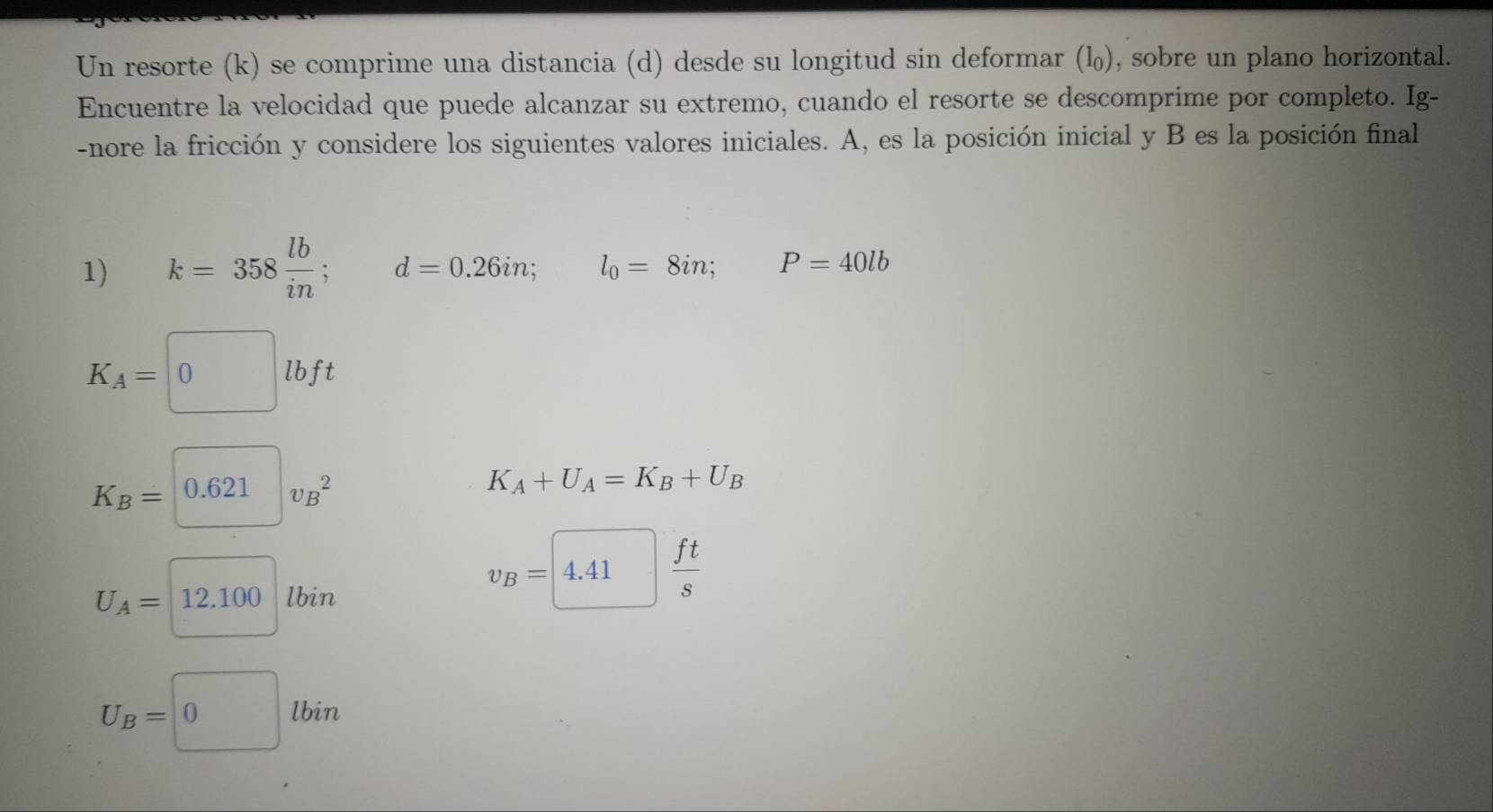 Un resorte (k) se comprime una distancia (d) desde su longitud sin deformar (l), sobre un plano horizontal. 
Encuentre la velocidad que puede alcanzar su extremo, cuando el resorte se descomprime por completo. Ig- 
-nore la fricción y considere los siguientes valores iniciales. A, es la posición inicial y B es la posición final 
1) k=358 lb/in ; d=0.26in; □  l_0=8in; P=40lb
K_A=□ lbft
K_B=0.621v_B^(2
K_A)+U_A=K_B+U_B
U_A=□ 12.100lbin
v_B=4.41 ft/s 
U_B=0lbin