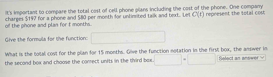 It's important to compare the total cost of cell phone plans including the cost of the phone. One company 
charges $197 for a phone and $80 per month for unlimited talk and text. Let C(t) represent the total cost 
of the phone and plan for t months. 
Give the formula for the function: □ 
What is the total cost for the plan for 15 months. Give the function notation in the first box, the answer in 
the second box and choose the correct units in the third box. □ =□ Select an answer