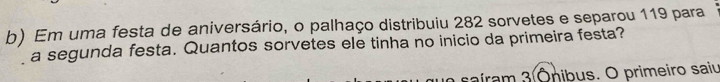 Em uma festa de aniversário, o palhaço distribuiu 282 sorvetes e separou 119 para 
a segunda festa. Quantos sorvetes ele tinha no inicio da primeira festa? 
saíram 3 Ōnibus. O primeiro saiu