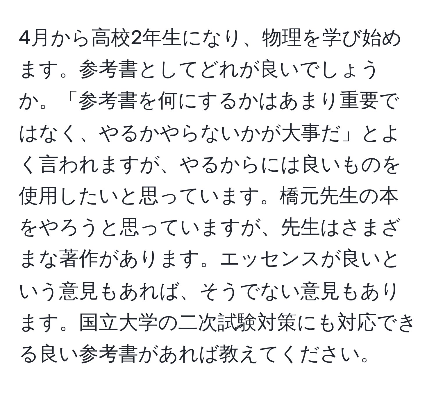 4月から高校2年生になり、物理を学び始めます。参考書としてどれが良いでしょうか。「参考書を何にするかはあまり重要ではなく、やるかやらないかが大事だ」とよく言われますが、やるからには良いものを使用したいと思っています。橋元先生の本をやろうと思っていますが、先生はさまざまな著作があります。エッセンスが良いという意見もあれば、そうでない意見もあります。国立大学の二次試験対策にも対応できる良い参考書があれば教えてください。