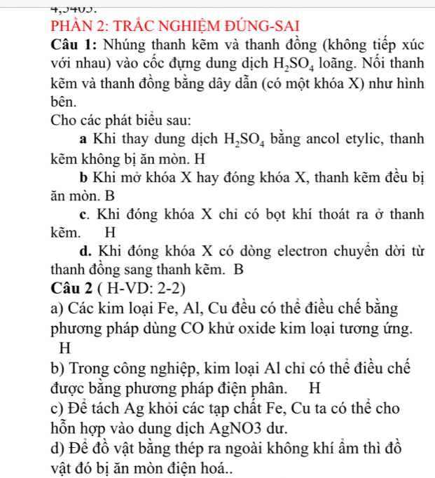 4,J4∪J. 
PHÂN 2: TRẢC NGHIỆM ĐÚNG-SAI 
Câu 1: Nhúng thanh kẽm và thanh đồng (không tiếp xúc 
với nhau) vào cốc đựng dung dịch H_2SO_4 loãng. Nổi thanh 
kẽm và thanh đồng bằng dây dẫn (có một khóa X) như hình 
bên. 
Cho các phát biểu sau: 
a Khi thay dung dịch H_2SO_4 băng ancol etylic, thanh 
kẽm không bị ăn mòn. H
b Khi mở khóa X hay đóng khóa X, thanh kẽm đều bị 
ăn mòn. B 
c. Khi đóng khóa X chỉ có bọt khí thoát ra ở thanh 
kẽm. H 
d. Khi đóng khóa X có dòng electron chuyền dời từ 
thanh đồng sang thanh kẽm. B 
Câu 2 ( H-VD: 2-2) 
a) Các kim loại Fe, Al, Cu đều có thể điều chế bằng 
phương pháp dùng CO khử oxide kim loại tương ứng. 
H 
b) Trong công nghiệp, kim loại Al chỉ có thể điều chế 
được bằng phương pháp điện phân. H 
c) Để tách Ag khỏi các tạp chất Fe, Cu ta có thể cho 
hỗn hợp vào dung dịch AgNO3 dư. 
d) Để đồ vật bằng thép ra ngoài không khí ẩm thì đồ 
vật đó bị ăn mòn điện hoá..