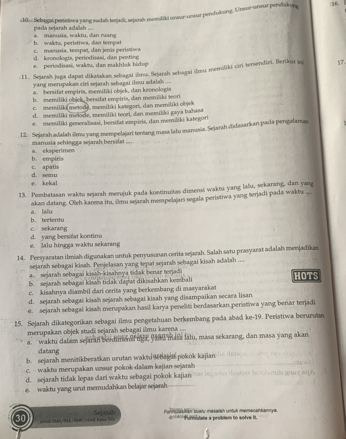 shen Sebagai peristiwa yang sudah terjadi, sejarah memiliki unsur-unsur pendukung. Unsur-unsur pendukurg :16. l
pada sejarah adalah ....
a. manusia, waktu, dan ruang
b. waktu, peristiwa, dan tempat
c. manusia, tempat, dan jenis peristiwa
d. kronologis, periodisasi, dan penting
e. periodisasi, waktu, dan makhluk hidup
11. Sejarah juga dapat dikatakan sebagai ilmu. Sejarah sebagai ilmu memiliki ciri tersendiri. Berikut ini 17.
yang merupakan ciri sejarah sebagai ilmu adalah ....
a. bersifat empiris, memiliki objek, dan kronologis
b. memiliki objek, bersifat empiris, dan memiliki teori
c. memiliki metode, memiliki kategori, dan memiliki objek
d. memiliki metode, memiliki teori, dan memiliki gaya bahasa
e. memiliki generalisasi, bersifat empiris, dan memiliki kategori
12. Sejarah adalah ilmu yang mempelajari tentang masa lalu manusia. Sejarah didasarkan pada pengalaman
manusia sehingga sejarah bersifat
a. eksperimen
b. empiris
c. apatis
d. semu
e. kekal
13. Pembatasan waktu sejarah merujuk pada kontinuitas dimensi waktu yang lalu, sekarang, dan yang
akan datang. Oleh karena itu, ilmu sejarah mempelajari segala peristiwa yang terjadi pada waktu ..,
a. lalu
b. tertentu
c. sekarang
d. yang bersifat kontinu
e. lalu hingga waktu sekarang
14. Persyaratan ilmiah digunakan untuk penyusunan cerita sejarah. Salah satu prasyarat adalah menjadikan
sejarah sebagai kisah. Penjelasan yang tepat sejarah sebagai kisah adalah ....
a. sejarah sebagai kisah-kisahnya tidak benar terjadi HOTS
b. sejarah sebagai kisah tidak dapat dikisahkan kembali
c. kisahnya diambil dari cerita yang berkembang di masyarakat
d. sejarah sebagai kisah sejarah sebagai kisah yang disampaikan secara lisan
e. sejarah sebagai kisah merupakan hasil karya peneliti berdasarkan peristiwa yang benar terjadi
15. Sejarah dikategorikan sebagai ilmu pengetahuan berkembang pada abad ke-19. Peristiwa berurutan
merupakan objek studi sejarah sebagai ilmu karena ....
a. waktu dalam sejarah berdimenst uga, yanuu masa lalu, masa sekarang, dan masa yang akan
datang
b. sejarah menitikberatkan urutan waktu sebagai pokok kajian
c.  waktu merupakan unsur pokok dalam kajian sejarah
d. sejarah tidak lepas dari waktu sebagai pokok kajian
e. waktu yang urut memudahkan belajar sejarah
Sejarah Formulasikan suatu masalah untuk memecahkannya.
30 untuk SMA/MA/SMK/MAK Kélas 10A gniini pormulate a problem to solve it.