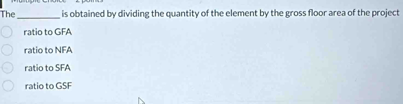 The_ is obtained by dividing the quantity of the element by the gross floor area of the project
ratio to GFA
ratio to NFA
ratio to SFA
ratio to GSF