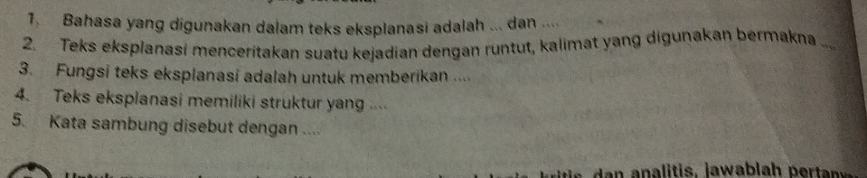 Bahasa yang digunakan dalam teks eksplanasi adalah ... dan .... 
2. Teks eksplanasi menceritakan suatu kejadian dengan runtut, kalimat yang digunakan bermakna .... 
3. Fungsi teks eksplanasi adalah untuk memberikan .... 
4. Teks eksplanasi memiliki struktur yang .. 
5. Kata sambung disebut dengan ....