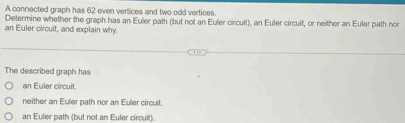 A connected graph has 62 even vertices and two odd vertices.
Determine whether the graph has an Euler path (but not an Euler circuit), an Euler circuit, or neither an Euler path nor
an Euler circuit, and explain why.
The described graph has
an Euler circuit.
neither an Euler path nor an Euler circuit.
an Euler path (but not an Euler circuit).