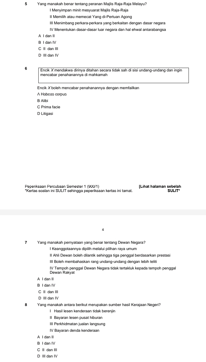 Yang manakah benar tentang peranan Majlis Raja-Raja Melayu?
I Menyimpan minit mesyuarat Majlis Raja-Raja
II Memilih atau memecat Yang di-Pertuan Agong
III Menimbang perkara-perkara yang berkaitan dengan dasar negara
IV Menentukan dasar-dasar luar negara dan hal ehwal antarabangsa
A I dan II
B I dan IV
C II dan III
D III dan IV
6 Encik Xmendakwa dirinya ditahan secara tidak sah di sisi undang-undang dan ingin
mencabar penahanannya di mahkamah
Encik Xboleh mencabar penahanannya dengan memfailkan
A Habcas corpus
B Alibi
C Prima facie
D Litigasi
Peperiksaan Percubaan Semester 1 (900/1) [Lihat halaman sebelah
*Kertas soalan ini SULIT sehingga peperiksaan kertas ini tamat. SULIT*
4
7 Yang manakah pernyataan yang benar tentang Dewan Negara?
I Keanggotaannya dipilih melalui pilihan raya umum
II Ahli Dewan boleh dilantik sehingga tiga penggal berdasarkan prestasi
III Boleh membahaskan rang undang-undang dengan lebih teliti
IV Tempoh penggal Dewan Negara tidak tertakluk kepada tempoh penggal
Dewan Rakyat
A I dan II
B I dan IV
C II dan III
D III dan IV
8 Yanq manakah antara berikut merupakan sumber hasil Kerajaan Negeri?
I Hasil lesen kenderaan tidak berenjin
II Bayaran lesen pusat hiburan
III Perkhidmatan jualan langsung
IV Bayaran denda kenderaan
A I dan II
B I dan IV
C II dan III
D III dan IV