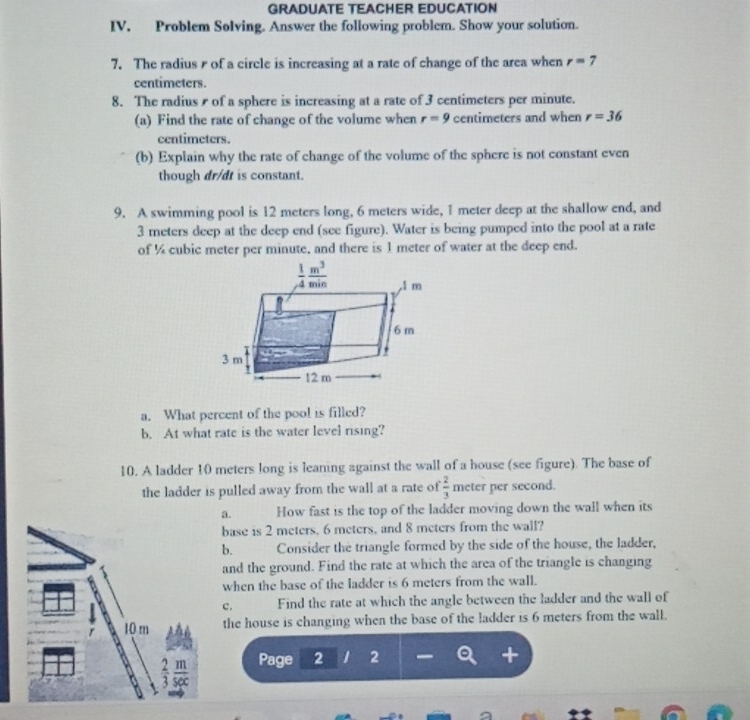 GRADUATE TEACHER EDUCATION
IV. Problem Solving. Answer the following problem. Show your solution.
7. The radius r of a circle is increasing at a rate of change of the area when r=7
centimeters.
8. The radius  of a sphere is increasing at a rate of 3 centimeters per minute.
(a) Find the rate of change of the volume when r=9 centimeters and when r=36
centimeters.
(b) Explain why the rate of change of the volume of the sphere is not constant even
though dr/dt is constant.
9. A swimming pool is 12 meters long, 6 meters wide, 1 meter deep at the shallow end, and
3 meters deep at the deep end (see figure). Water is being pumped into the pool at a rate
of ¼ cubic meter per minute, and there is 1 meter of water at the deep end.
a. What percent of the pool is filled?
b. At what rate is the water level rising?
10. A ladder 10 meters long is leaning against the wall of a house (see figure). The base of
the ladder is pulled away from the wall at a rate of  2/3 m eter per second.
a. How fast is the top of the ladder moving down the wall when its
base is 2 meters. 6 meters, and 8 meters from the wall?
b. Consider the triangle formed by the side of the house, the ladder,
and the ground. Find the rate at which the area of the triangle is changing
when the base of the ladder is 6 meters from the wall.
c. Find the rate at which the angle between the ladder and the wall of
10 m the house is changing when the base of the ladder is 6 meters from the wall.
Page 2 1 2 
