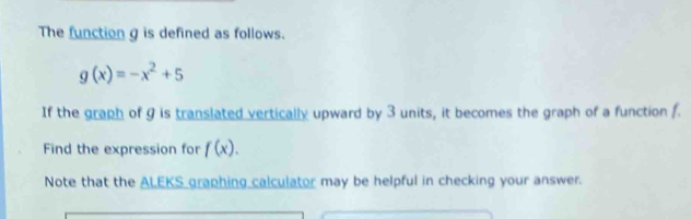 The function g is defined as follows.
g(x)=-x^2+5
If the graph of 9 is translated vertically upward by 3 units, it becomes the graph of a function f. 
Find the expression for f(x). 
Note that the A LE S S graphing calculator may be helpful in checking your answer.