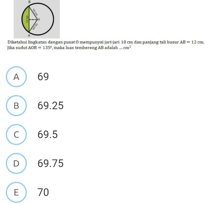 Diketahui lingkatan dengan pusat O mempunyai jari-jari 10 cm dan panjang tali busur AB=12cm. 
Jika sudut AOB=135° , maka luas tembereng AB adalah ... cm^2
A 69
B 69.25
C) 69.5
D  69.75
E ) 70