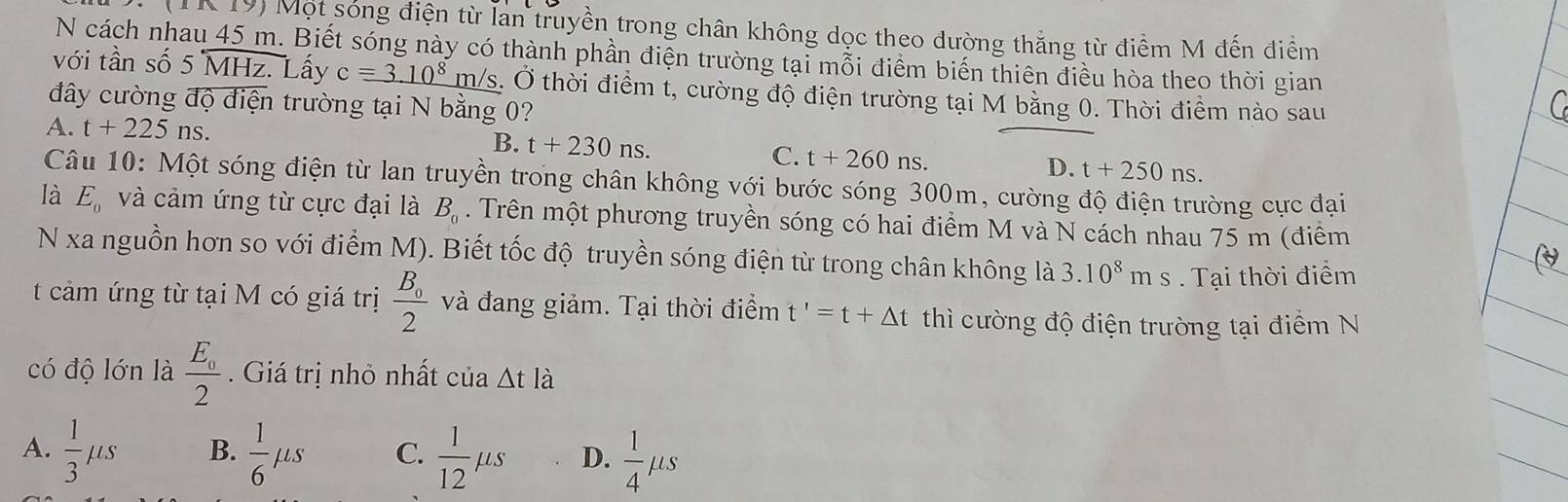 IK 19) Một sóng điện từ lán truyền trong chân không dọc theo đường thăng từ điểm M đến điểm
N cách nhau 45 m. Biết sóng này có thành phần điện trường tại mỗi điểm biến thiên điều hòa theo thời gian
với tần số 5 MHz. Lấy c=_ 3.10^8 m/s. Ở thời điểm t, cường độ điện trường tại M bằng 0. Thời điểm nào sau
đây cường độ điện trường tại N bằng 0?
A. t+225ns.
B. t+230ns.
C. t+260ns. t+250ns. 
D.
Câu 10: Một sóng điện từ lan truyền trong chân không với bước sóng 300m, cường độ điện trường cực đại
là E_0 và cảm ứng từ cực đại là B_0. Trên một phương truyền sóng có hai điểm M và N cách nhau 75 m (điểm
N xa nguồn hơn so với điểm M). Biết tốc độ truyền sóng điện từ trong chân không là 3.10^8ms. Tại thời điểm
t cảm ứng từ tại M có giá trị frac B_02 và đang giảm. Tại thời điểm t'=t+△ t thì cường độ điện trường tại điểm N
có độ lớn là frac E_02. Giá trị nhỏ nhất của △ tla
A.  1/3 mu s B.  1/6 mu s C.  1/12 mu s D.  1/4 mu s