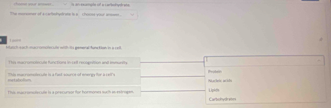 choose your answer.. is an example of a carbohydrate.
The monomer of a carbohydrate is a choose your answer...
| 1 point
Match each macromolecule with its general function in a cell.
This macromolecule functions in cell recognition and immunity.
This macromolecule is a fast source of energy for a cell's Protein
metabolism Nucleic acids
This macromolecule is a precursor for hormones such as estrogen. Lipids
Carbohydrates