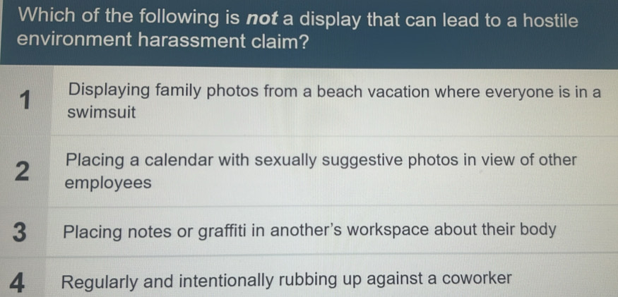 Which of the following is not a display that can lead to a hostile
environment harassment claim?
Displaying family photos from a beach vacation where everyone is in a
1 swimsuit
Placing a calendar with sexually suggestive photos in view of other
2 employees
3 Placing notes or graffiti in another's workspace about their body
4 Regularly and intentionally rubbing up against a coworker