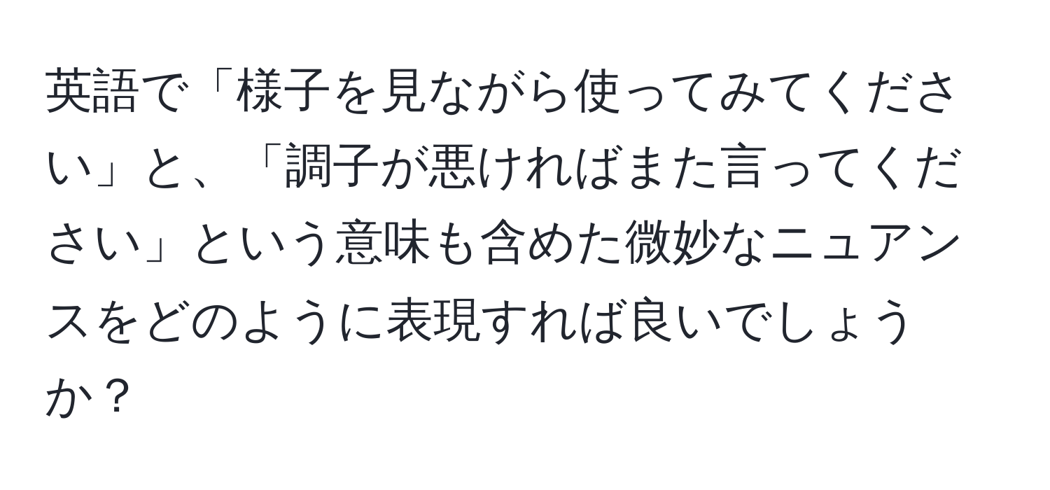 英語で「様子を見ながら使ってみてください」と、「調子が悪ければまた言ってください」という意味も含めた微妙なニュアンスをどのように表現すれば良いでしょうか？